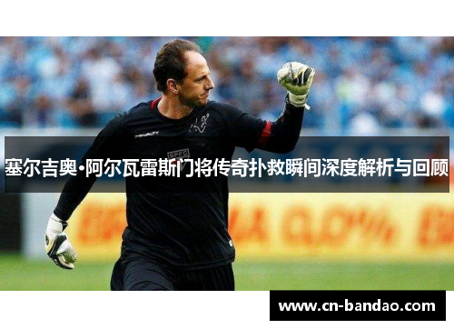 塞尔吉奥·阿尔瓦雷斯门将传奇扑救瞬间深度解析与回顾 塞尔吉奥·阿尔瓦雷斯门将传奇扑救瞬间深度解析与回顾