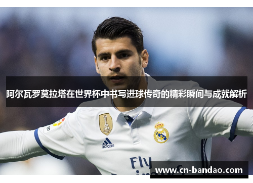 阿尔瓦罗莫拉塔在世界杯中书写进球传奇的精彩瞬间与成就解析