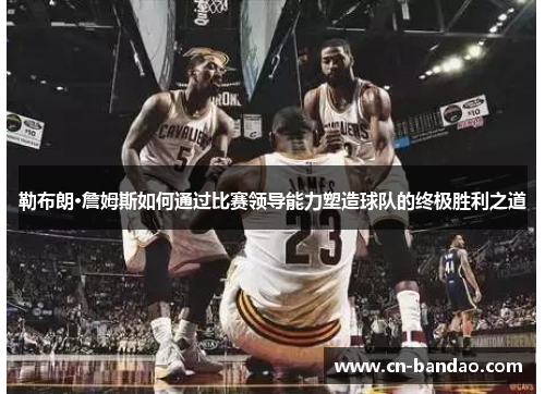 勒布朗·詹姆斯如何通过比赛领导能力塑造球队的终极胜利之道