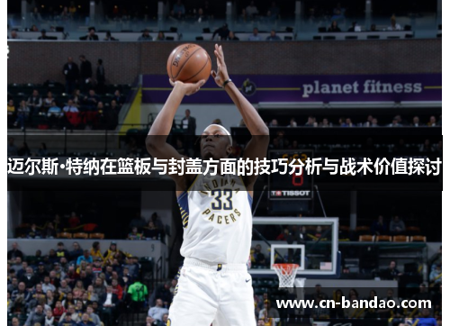 迈尔斯·特纳在篮板与封盖方面的技巧分析与战术价值探讨