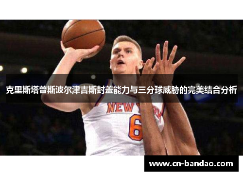 克里斯塔普斯波尔津吉斯封盖能力与三分球威胁的完美结合分析