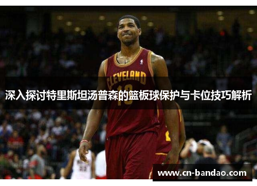 深入探讨特里斯坦汤普森的篮板球保护与卡位技巧解析