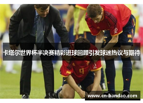 卡塔尔世界杯半决赛精彩进球回顾引发球迷热议与期待