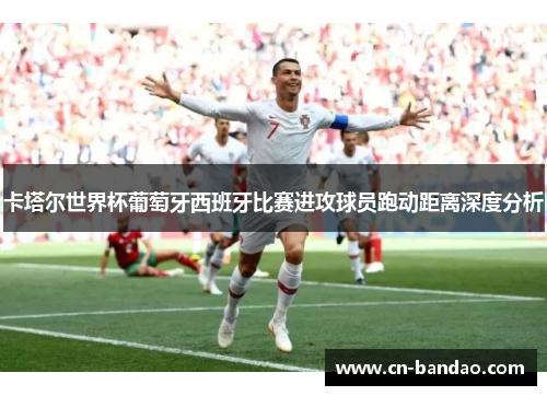 卡塔尔世界杯葡萄牙西班牙比赛进攻球员跑动距离深度分析