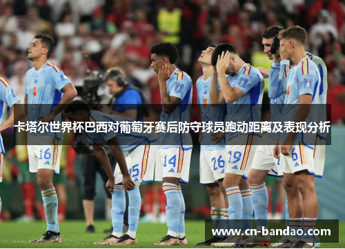 卡塔尔世界杯巴西对葡萄牙赛后防守球员跑动距离及表现分析