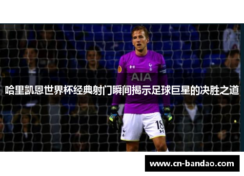 哈里凯恩世界杯经典射门瞬间揭示足球巨星的决胜之道