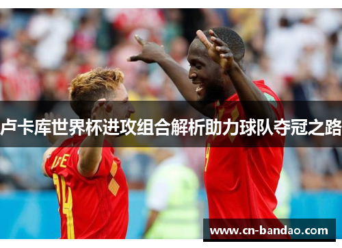 卢卡库世界杯进攻组合解析助力球队夺冠之路
