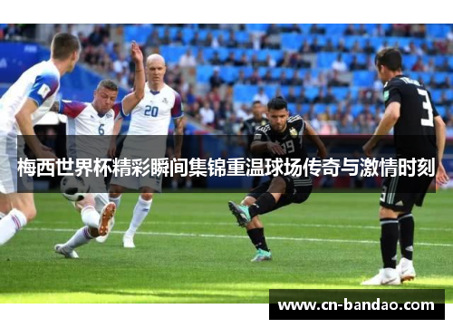 梅西世界杯精彩瞬间集锦重温球场传奇与激情时刻
