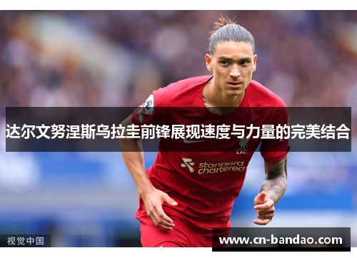 达尔文努涅斯乌拉圭前锋展现速度与力量的完美结合 达尔文努涅斯乌拉圭前锋展现速度与力量的完美结合