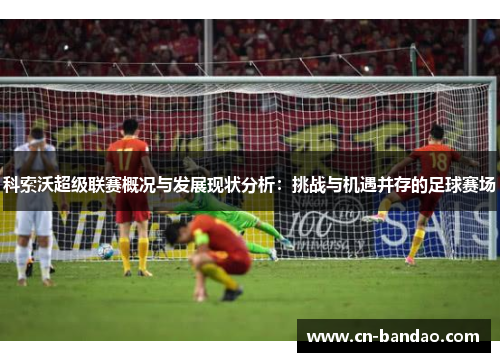 科索沃超级联赛概况与发展现状分析：挑战与机遇并存的足球赛场