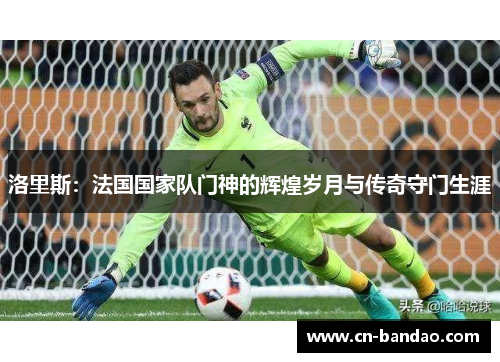 洛里斯：法国国家队门神的辉煌岁月与传奇守门生涯