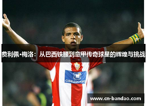 费利佩·梅洛:从巴西铁腰到意甲传奇球星的辉煌与挑战 费利佩·梅洛:从巴西铁腰到意甲传奇球星的辉煌与挑战