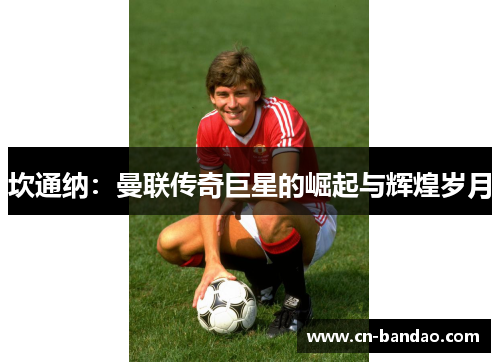 坎通纳:曼联传奇巨星的崛起与辉煌岁月 坎通纳:曼联传奇巨星的崛起与辉煌岁月