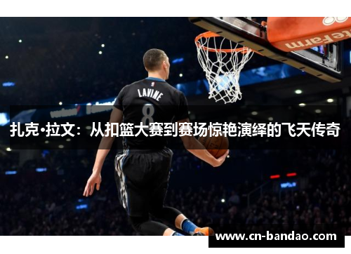 扎克·拉文:从扣篮大赛到赛场惊艳演绎的飞天传奇 扎克·拉文:从扣篮大赛到赛场惊艳演绎的飞天传奇