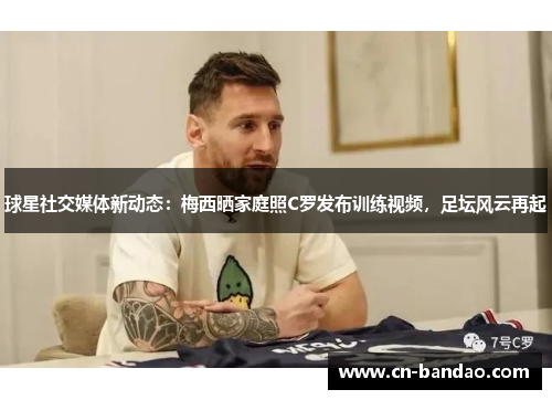 球星社交媒体新动态：梅西晒家庭照C罗发布训练视频，足坛风云再起