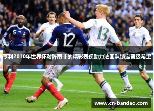 亨利2010年世界杯对阵南非的精彩表现助力法国队锁定晋级希望