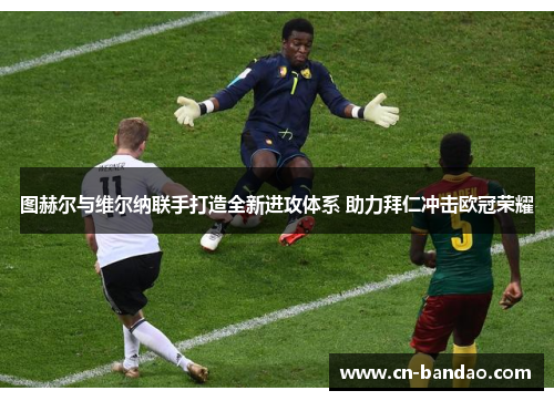 图赫尔与维尔纳联手打造全新进攻体系 助力拜仁冲击欧冠荣耀