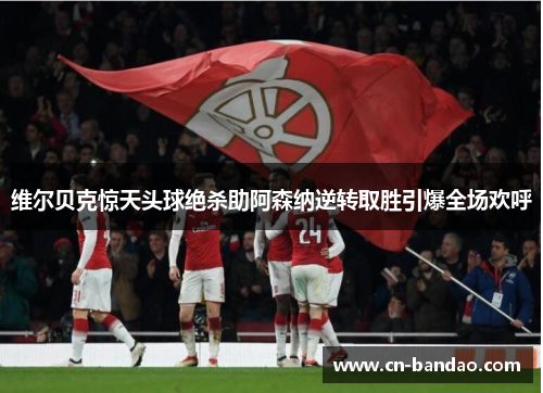 维尔贝克惊天头球绝杀助阿森纳逆转取胜引爆全场欢呼