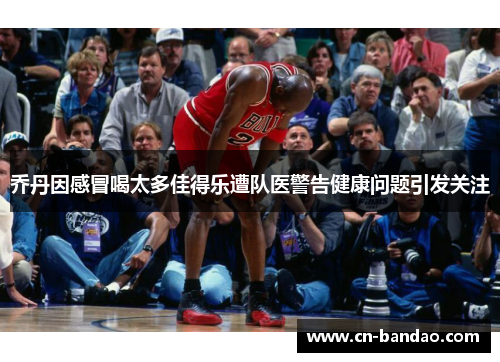 乔丹因感冒喝太多佳得乐遭队医警告健康问题引发关注 乔丹因感冒喝太多佳得乐遭队医警告健康问题引发关注