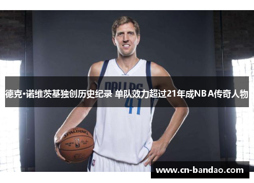 德克·诺维茨基独创历史纪录 单队效力超过21年成NBA传奇人物