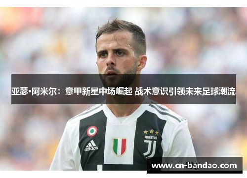 亚瑟·阿米尔:意甲新星中场崛起 战术意识引领未来足球潮流 亚瑟·阿米尔:意甲新星中场崛起 战术意识引领未来足球潮流