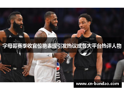 字母哥赛季收官惊艳表现引发热议成各大平台热评人物 字母哥赛季收官惊艳表现引发热议成各大平台热评人物