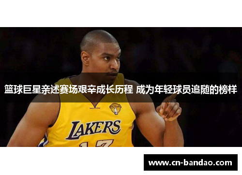 篮球巨星亲述赛场艰辛成长历程 成为年轻球员追随的榜样