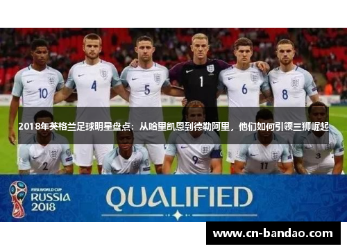 2018年英格兰足球明星盘点：从哈里凯恩到德勒阿里，他们如何引领三狮崛起