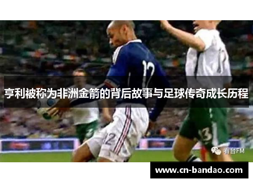 亨利被称为非洲金箭的背后故事与足球传奇成长历程