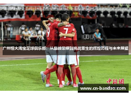 广州恒大淘宝足球俱乐部：从巅峰荣耀到挑战重生的辉煌历程与未来展望