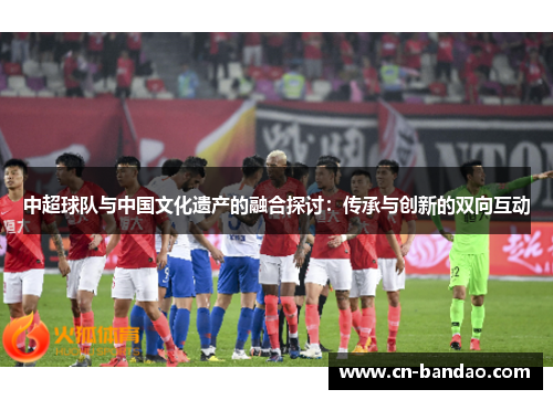 中超球队与中国文化遗产的融合探讨：传承与创新的双向互动
