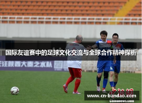 国际友谊赛中的足球文化交流与全球合作精神探析 国际友谊赛中的足球文化交流与全球合作精神探析