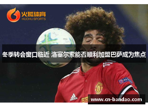 冬季转会窗口临近 洛塞尔索能否顺利加盟巴萨成为焦点