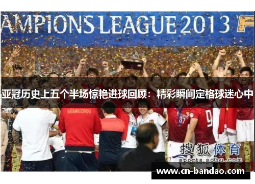 亚冠历史上五个半场惊艳进球回顾:精彩瞬间定格球迷心中 亚冠历史上五个半场惊艳进球回顾:精彩瞬间定格球迷心中