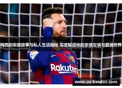 梅西的家庭故事与私人生活揭秘 深度解读他的亲情友情与爱情世界
