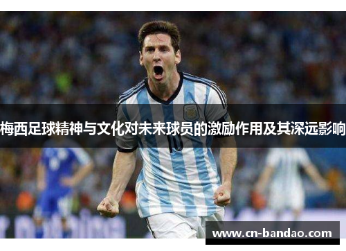 梅西足球精神与文化对未来球员的激励作用及其深远影响 梅西足球精神与文化对未来球员的激励作用及其深远影响