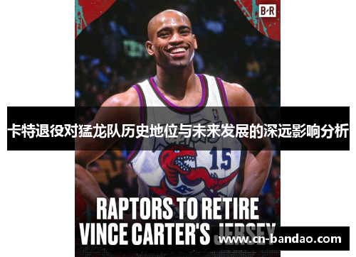 卡特退役对猛龙队历史地位与未来发展的深远影响分析