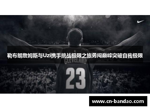 勒布朗詹姆斯与Uzi携手挑战极限之旅勇闯巅峰突破自我极限