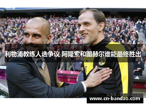 利物浦教练人选争议 阿隆索和图赫尔谁能最终胜出
