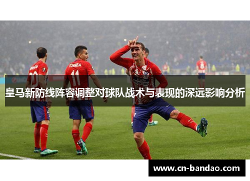 皇马新防线阵容调整对球队战术与表现的深远影响分析 皇马新防线阵容调整对球队战术与表现的深远影响分析