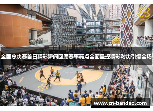 全国总决赛首日精彩瞬间回顾赛事亮点全面呈现精彩对决引爆全场