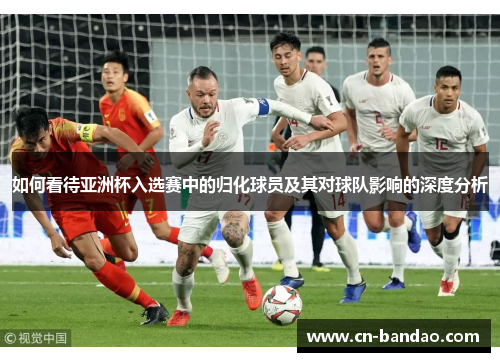 如何看待亚洲杯入选赛中的归化球员及其对球队影响的深度分析 如何看待亚洲杯入选赛中的归化球员及其对球队影响的深度分析