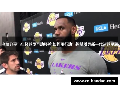 老詹分享与年轻球员互动经验 如何用行动与智慧引导新一代篮球星辰