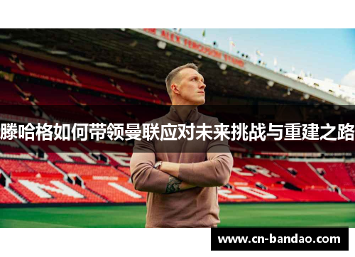 滕哈格如何带领曼联应对未来挑战与重建之路