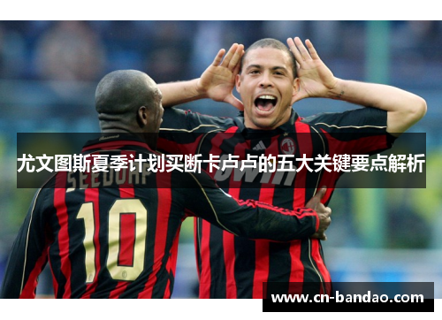 尤文图斯夏季计划买断卡卢卢的五大关键要点解析