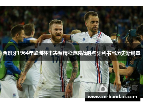 西班牙1964年欧洲杯半决赛精彩逆袭战胜匈牙利书写历史新篇章