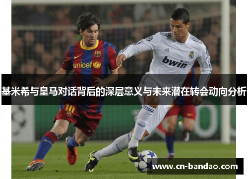 基米希与皇马对话背后的深层意义与未来潜在转会动向分析