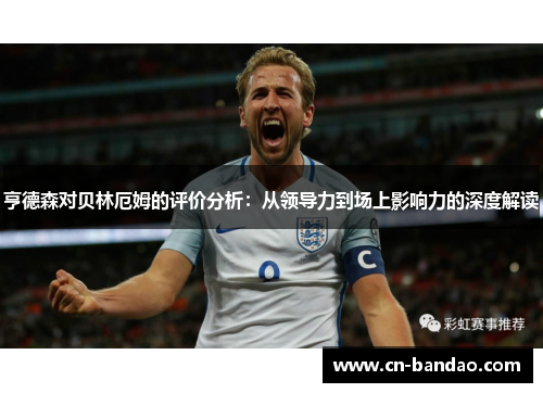 亨德森对贝林厄姆的评价分析:从领导力到场上影响力的深度解读 亨德森对贝林厄姆的评价分析:从领导力到场上影响力的深度解读