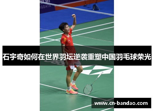 石宇奇如何在世界羽坛逆袭重塑中国羽毛球荣光