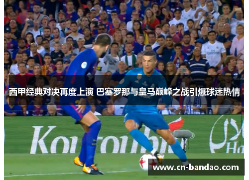 西甲经典对决再度上演 巴塞罗那与皇马巅峰之战引爆球迷热情 西甲经典对决再度上演 巴塞罗那与皇马巅峰之战引爆球迷热情